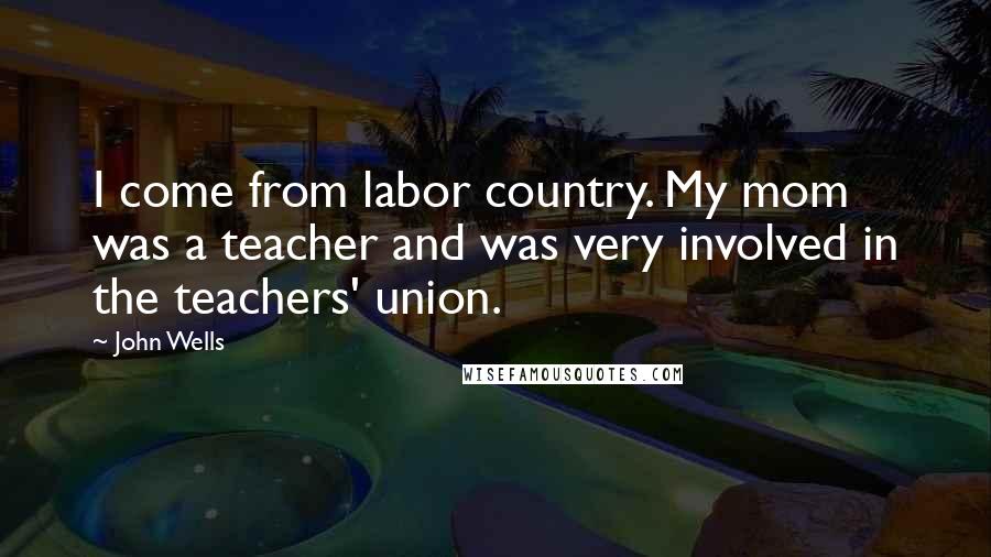 John Wells Quotes: I come from labor country. My mom was a teacher and was very involved in the teachers' union.