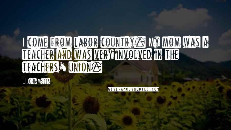 John Wells Quotes: I come from labor country. My mom was a teacher and was very involved in the teachers' union.
