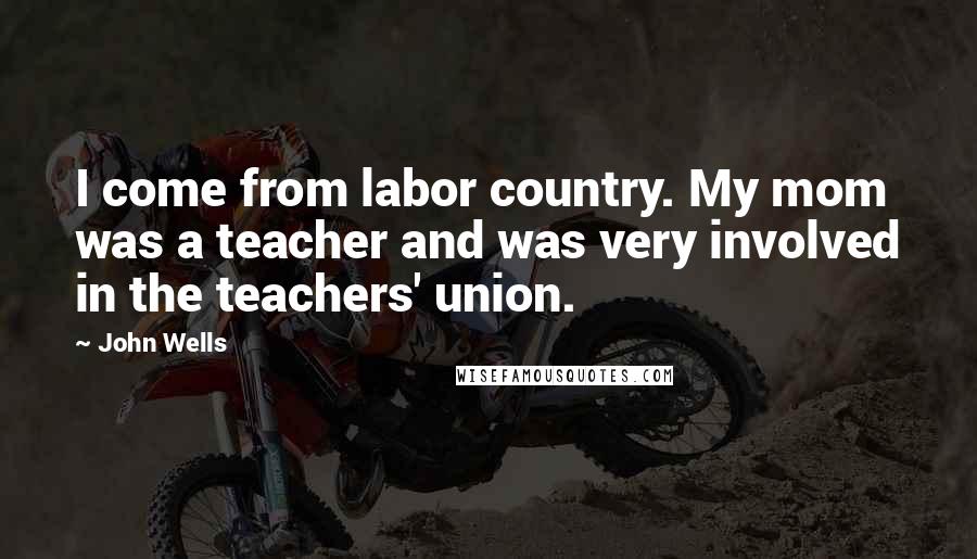 John Wells Quotes: I come from labor country. My mom was a teacher and was very involved in the teachers' union.