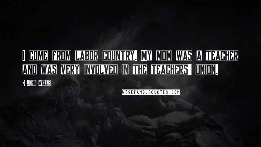 John Wells Quotes: I come from labor country. My mom was a teacher and was very involved in the teachers' union.
