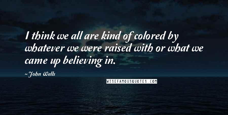 John Wells Quotes: I think we all are kind of colored by whatever we were raised with or what we came up believing in.