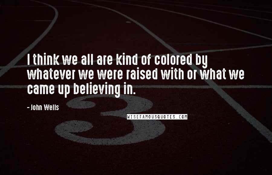 John Wells Quotes: I think we all are kind of colored by whatever we were raised with or what we came up believing in.