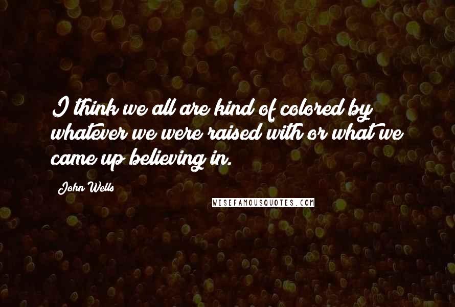 John Wells Quotes: I think we all are kind of colored by whatever we were raised with or what we came up believing in.