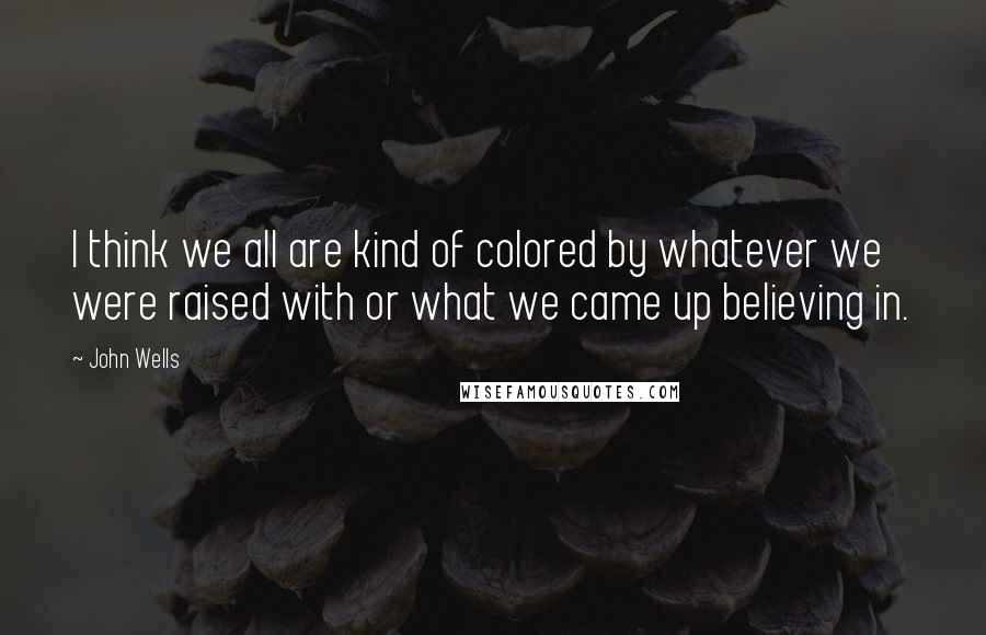 John Wells Quotes: I think we all are kind of colored by whatever we were raised with or what we came up believing in.