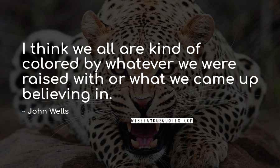 John Wells Quotes: I think we all are kind of colored by whatever we were raised with or what we came up believing in.