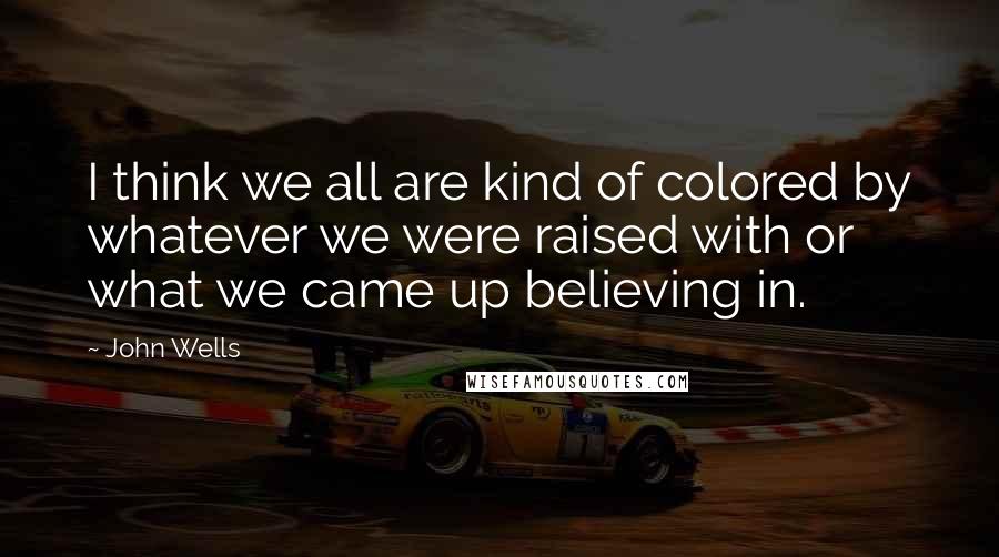 John Wells Quotes: I think we all are kind of colored by whatever we were raised with or what we came up believing in.