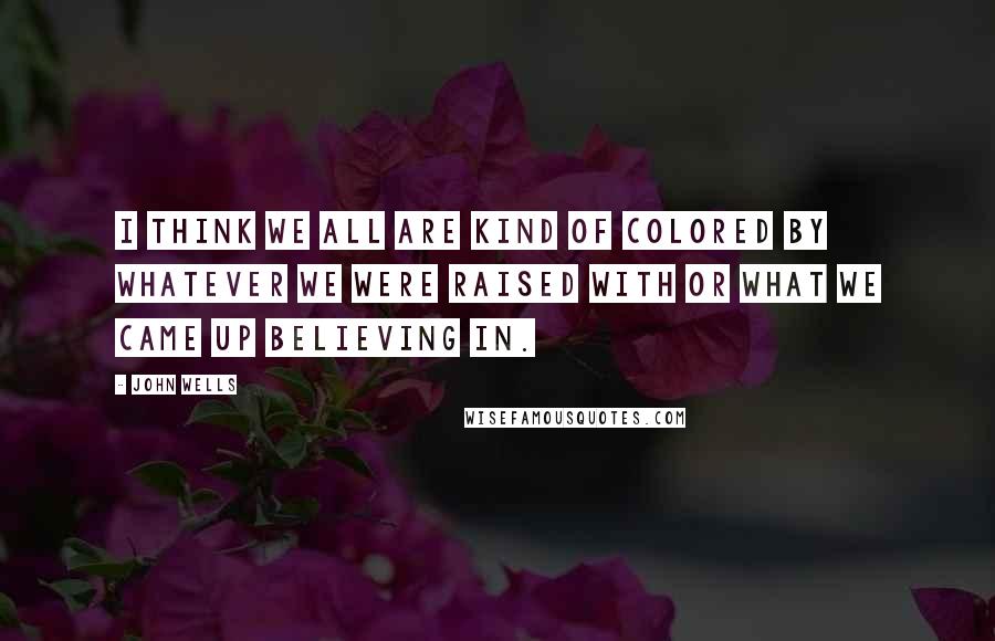 John Wells Quotes: I think we all are kind of colored by whatever we were raised with or what we came up believing in.