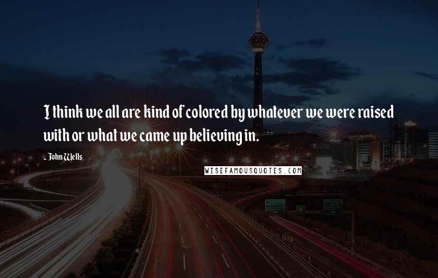 John Wells Quotes: I think we all are kind of colored by whatever we were raised with or what we came up believing in.