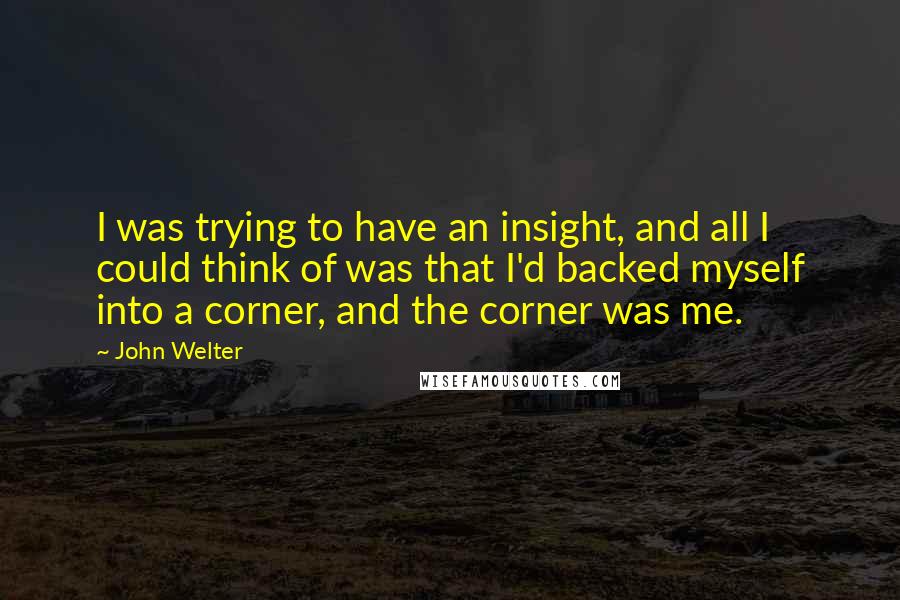 John Welter Quotes: I was trying to have an insight, and all I could think of was that I'd backed myself into a corner, and the corner was me.