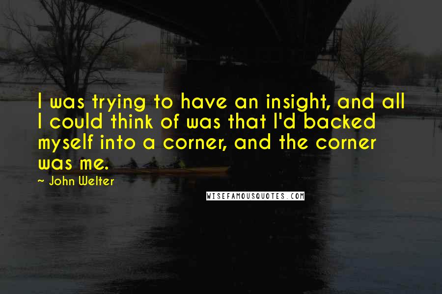 John Welter Quotes: I was trying to have an insight, and all I could think of was that I'd backed myself into a corner, and the corner was me.