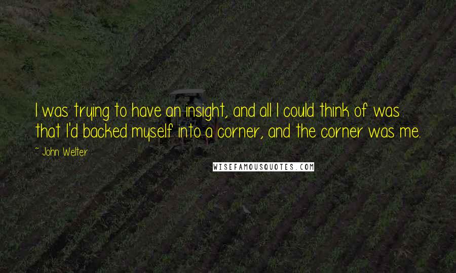 John Welter Quotes: I was trying to have an insight, and all I could think of was that I'd backed myself into a corner, and the corner was me.