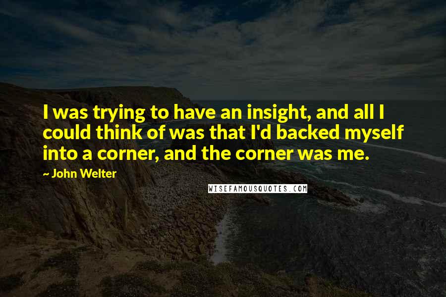 John Welter Quotes: I was trying to have an insight, and all I could think of was that I'd backed myself into a corner, and the corner was me.