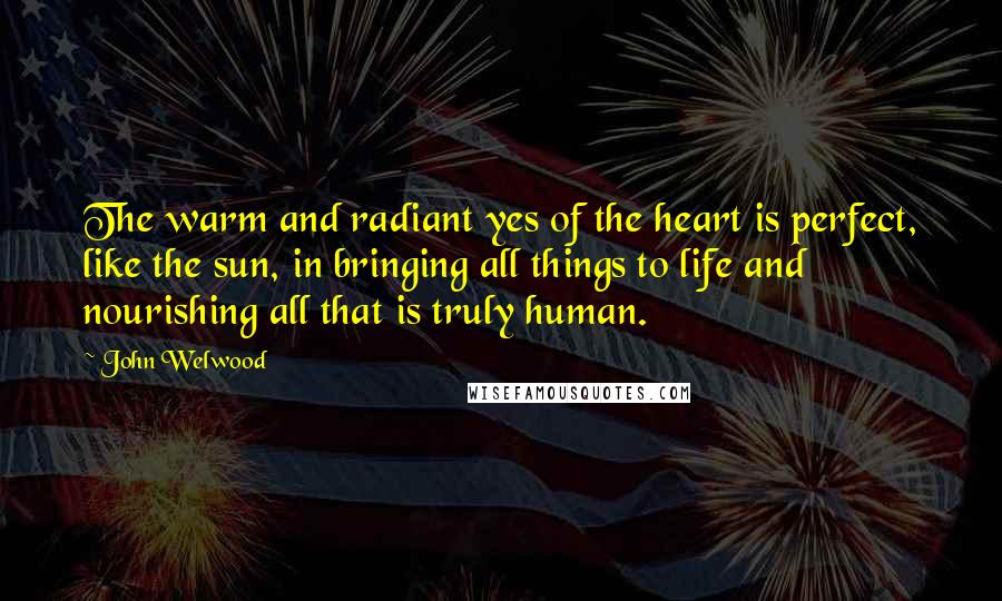 John Welwood Quotes: The warm and radiant yes of the heart is perfect, like the sun, in bringing all things to life and nourishing all that is truly human.