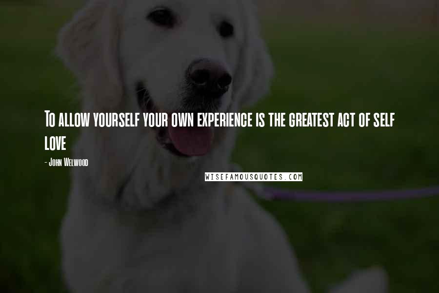 John Welwood Quotes: To allow yourself your own experience is the greatest act of self love