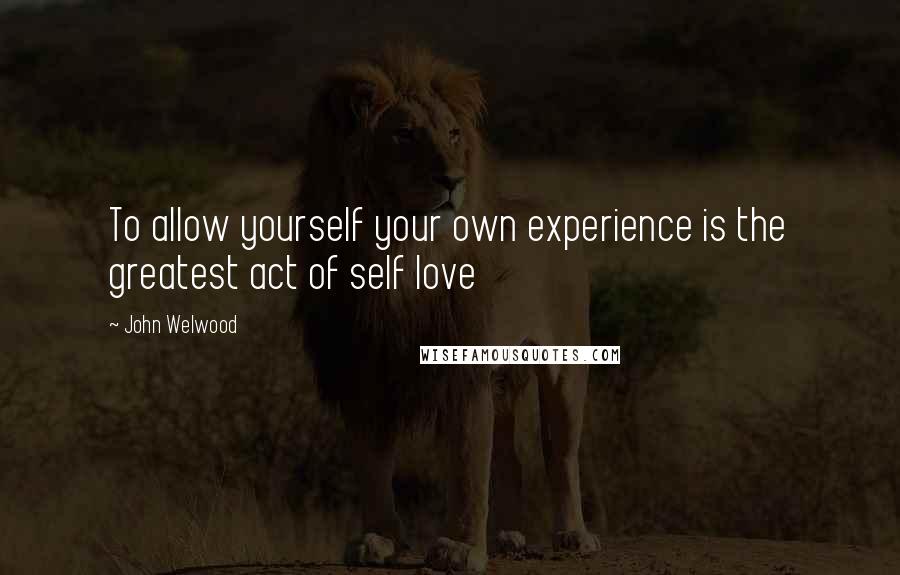 John Welwood Quotes: To allow yourself your own experience is the greatest act of self love