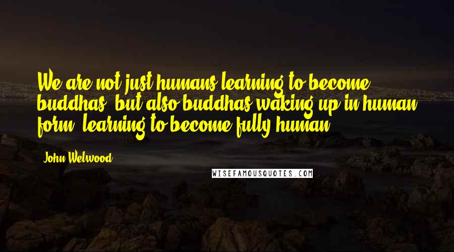 John Welwood Quotes: We are not just humans learning to become buddhas, but also buddhas waking up in human form, learning to become fully human.