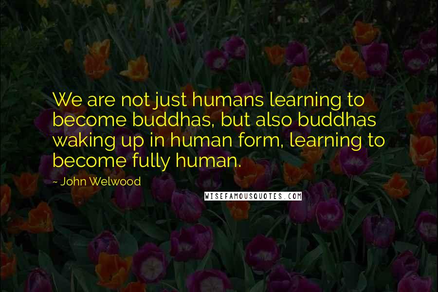 John Welwood Quotes: We are not just humans learning to become buddhas, but also buddhas waking up in human form, learning to become fully human.
