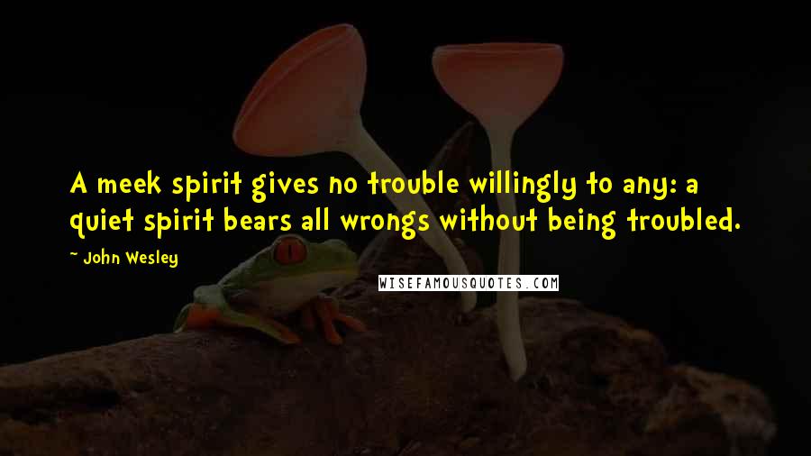 John Wesley Quotes: A meek spirit gives no trouble willingly to any: a quiet spirit bears all wrongs without being troubled.