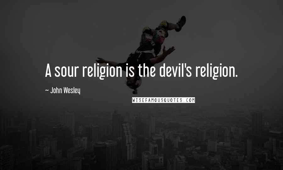 John Wesley Quotes: A sour religion is the devil's religion.