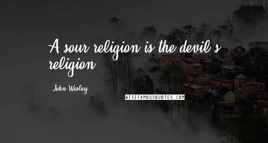 John Wesley Quotes: A sour religion is the devil's religion.