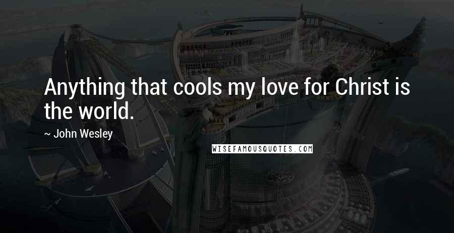 John Wesley Quotes: Anything that cools my love for Christ is the world.