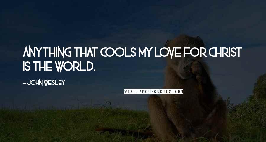 John Wesley Quotes: Anything that cools my love for Christ is the world.