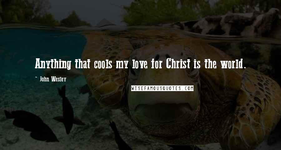 John Wesley Quotes: Anything that cools my love for Christ is the world.