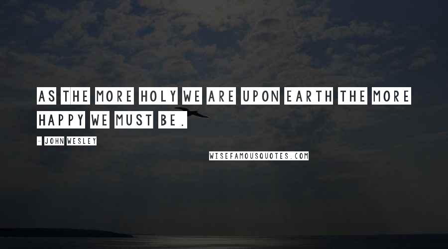 John Wesley Quotes: As the more holy we are upon earth the more happy we must be.