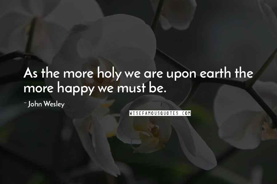 John Wesley Quotes: As the more holy we are upon earth the more happy we must be.