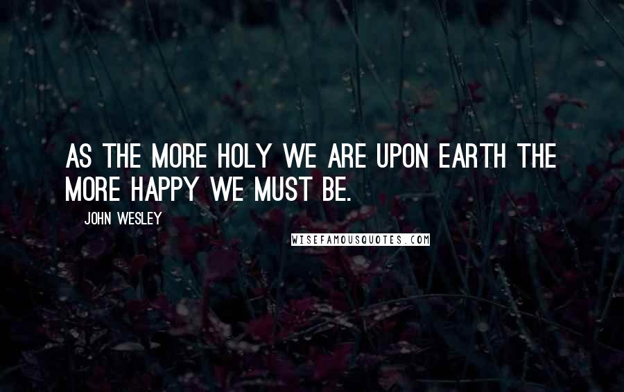 John Wesley Quotes: As the more holy we are upon earth the more happy we must be.