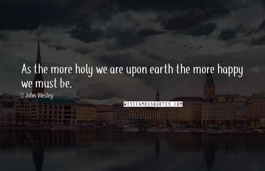 John Wesley Quotes: As the more holy we are upon earth the more happy we must be.