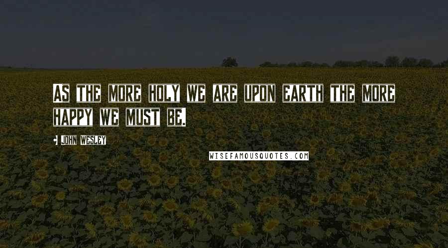 John Wesley Quotes: As the more holy we are upon earth the more happy we must be.