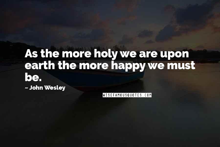 John Wesley Quotes: As the more holy we are upon earth the more happy we must be.