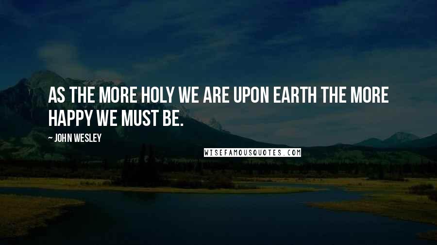 John Wesley Quotes: As the more holy we are upon earth the more happy we must be.