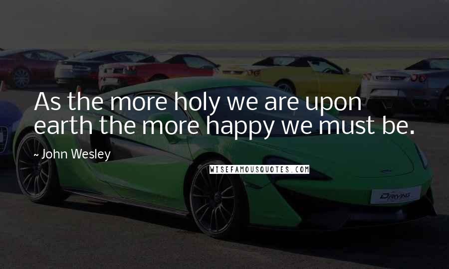 John Wesley Quotes: As the more holy we are upon earth the more happy we must be.