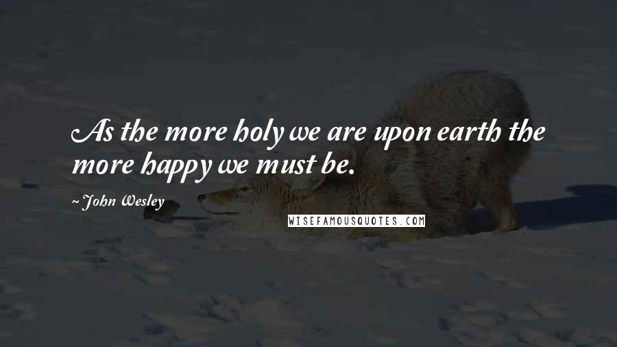 John Wesley Quotes: As the more holy we are upon earth the more happy we must be.