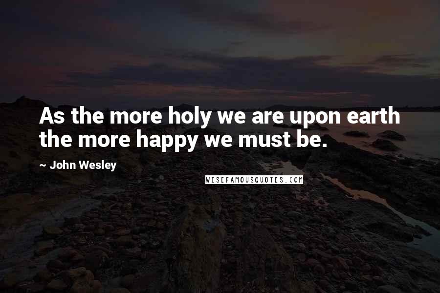 John Wesley Quotes: As the more holy we are upon earth the more happy we must be.