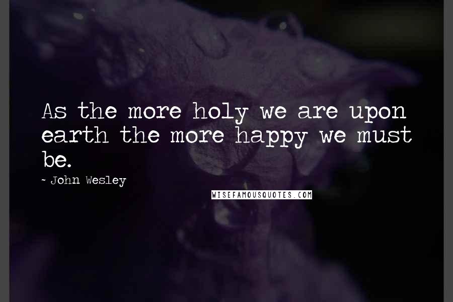 John Wesley Quotes: As the more holy we are upon earth the more happy we must be.