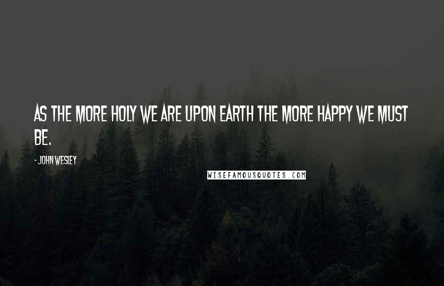 John Wesley Quotes: As the more holy we are upon earth the more happy we must be.