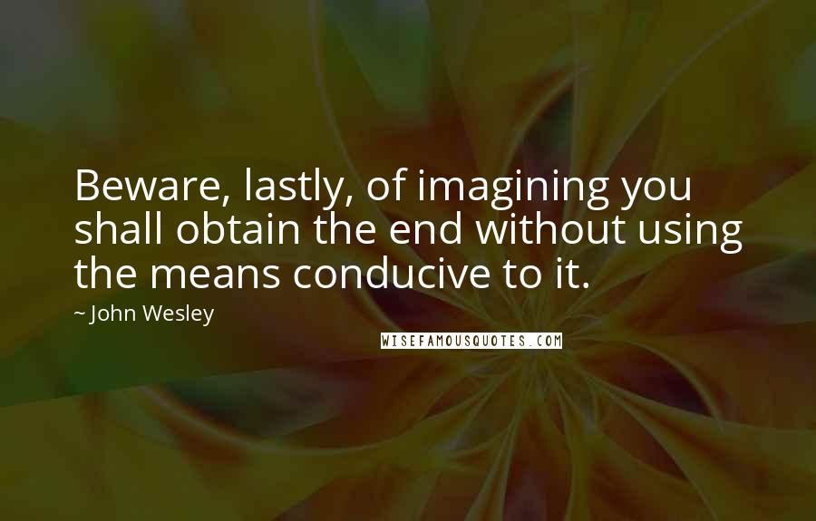 John Wesley Quotes: Beware, lastly, of imagining you shall obtain the end without using the means conducive to it.