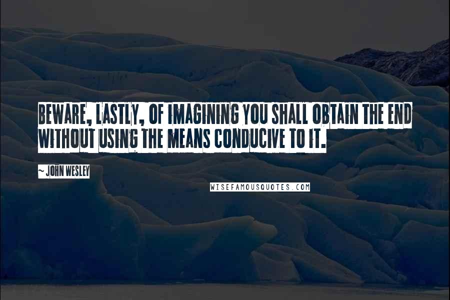 John Wesley Quotes: Beware, lastly, of imagining you shall obtain the end without using the means conducive to it.