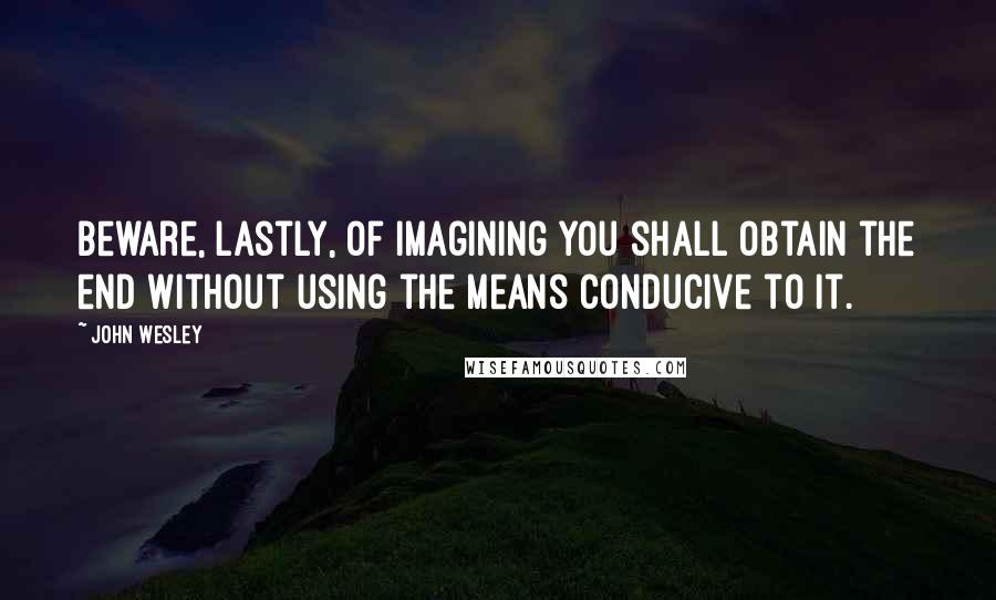 John Wesley Quotes: Beware, lastly, of imagining you shall obtain the end without using the means conducive to it.