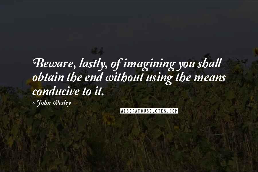 John Wesley Quotes: Beware, lastly, of imagining you shall obtain the end without using the means conducive to it.