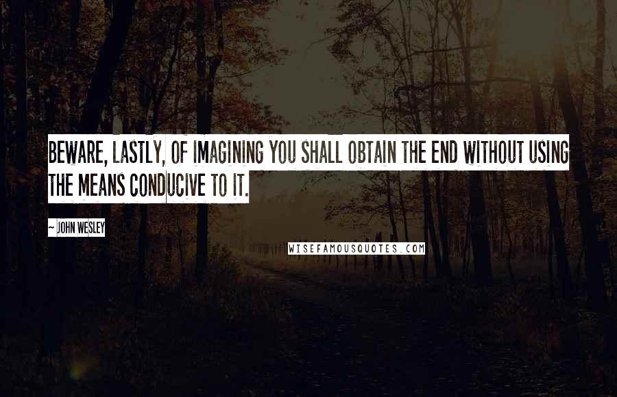 John Wesley Quotes: Beware, lastly, of imagining you shall obtain the end without using the means conducive to it.