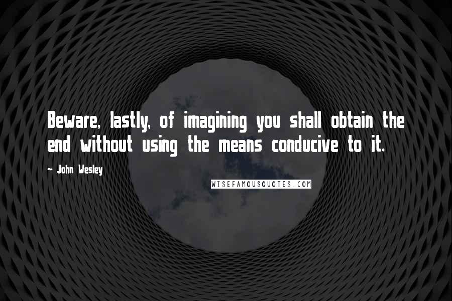 John Wesley Quotes: Beware, lastly, of imagining you shall obtain the end without using the means conducive to it.