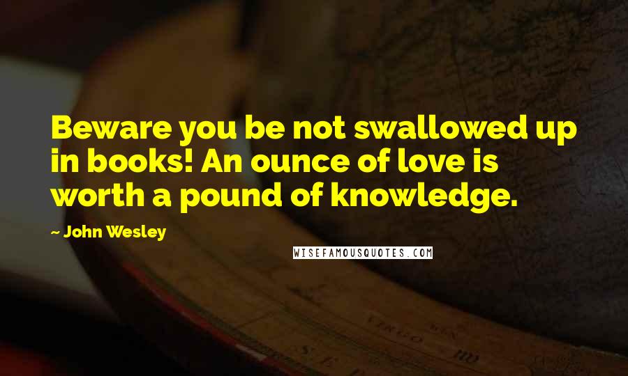 John Wesley Quotes: Beware you be not swallowed up in books! An ounce of love is worth a pound of knowledge.