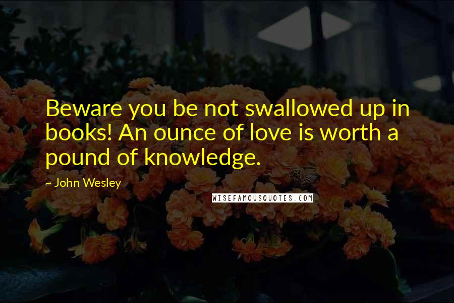 John Wesley Quotes: Beware you be not swallowed up in books! An ounce of love is worth a pound of knowledge.