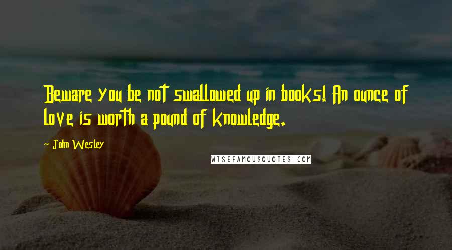 John Wesley Quotes: Beware you be not swallowed up in books! An ounce of love is worth a pound of knowledge.