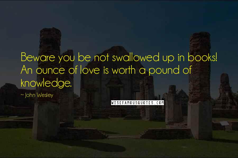 John Wesley Quotes: Beware you be not swallowed up in books! An ounce of love is worth a pound of knowledge.