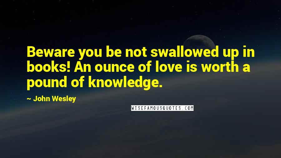 John Wesley Quotes: Beware you be not swallowed up in books! An ounce of love is worth a pound of knowledge.